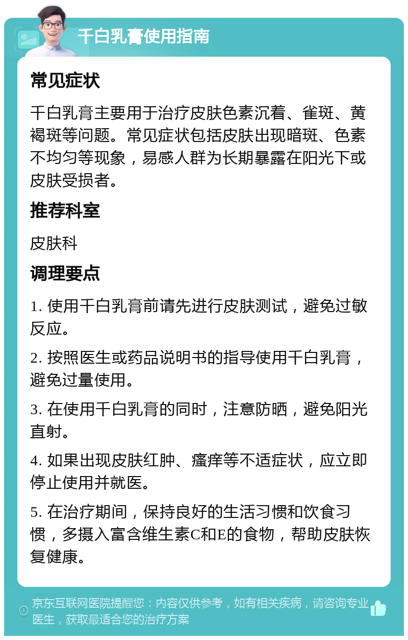 千白乳膏使用指南 常见症状 千白乳膏主要用于治疗皮肤色素沉着、雀斑、黄褐斑等问题。常见症状包括皮肤出现暗斑、色素不均匀等现象，易感人群为长期暴露在阳光下或皮肤受损者。 推荐科室 皮肤科 调理要点 1. 使用千白乳膏前请先进行皮肤测试，避免过敏反应。 2. 按照医生或药品说明书的指导使用千白乳膏，避免过量使用。 3. 在使用千白乳膏的同时，注意防晒，避免阳光直射。 4. 如果出现皮肤红肿、瘙痒等不适症状，应立即停止使用并就医。 5. 在治疗期间，保持良好的生活习惯和饮食习惯，多摄入富含维生素C和E的食物，帮助皮肤恢复健康。