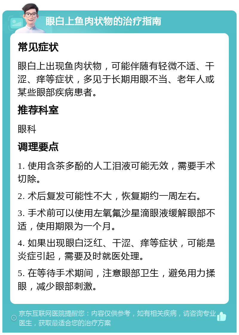 眼白上鱼肉状物的治疗指南 常见症状 眼白上出现鱼肉状物，可能伴随有轻微不适、干涩、痒等症状，多见于长期用眼不当、老年人或某些眼部疾病患者。 推荐科室 眼科 调理要点 1. 使用含茶多酚的人工泪液可能无效，需要手术切除。 2. 术后复发可能性不大，恢复期约一周左右。 3. 手术前可以使用左氧氟沙星滴眼液缓解眼部不适，使用期限为一个月。 4. 如果出现眼白泛红、干涩、痒等症状，可能是炎症引起，需要及时就医处理。 5. 在等待手术期间，注意眼部卫生，避免用力揉眼，减少眼部刺激。