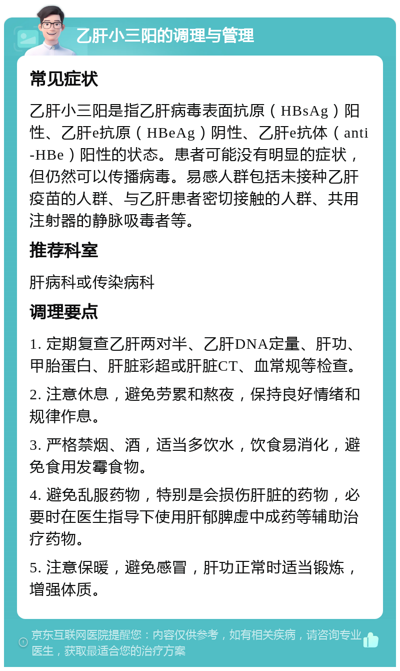 乙肝小三阳的调理与管理 常见症状 乙肝小三阳是指乙肝病毒表面抗原（HBsAg）阳性、乙肝e抗原（HBeAg）阴性、乙肝e抗体（anti-HBe）阳性的状态。患者可能没有明显的症状，但仍然可以传播病毒。易感人群包括未接种乙肝疫苗的人群、与乙肝患者密切接触的人群、共用注射器的静脉吸毒者等。 推荐科室 肝病科或传染病科 调理要点 1. 定期复查乙肝两对半、乙肝DNA定量、肝功、甲胎蛋白、肝脏彩超或肝脏CT、血常规等检查。 2. 注意休息，避免劳累和熬夜，保持良好情绪和规律作息。 3. 严格禁烟、酒，适当多饮水，饮食易消化，避免食用发霉食物。 4. 避免乱服药物，特别是会损伤肝脏的药物，必要时在医生指导下使用肝郁脾虚中成药等辅助治疗药物。 5. 注意保暖，避免感冒，肝功正常时适当锻炼，增强体质。