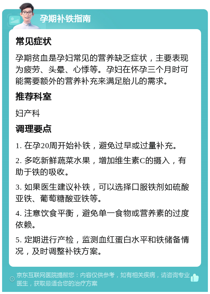 孕期补铁指南 常见症状 孕期贫血是孕妇常见的营养缺乏症状，主要表现为疲劳、头晕、心悸等。孕妇在怀孕三个月时可能需要额外的营养补充来满足胎儿的需求。 推荐科室 妇产科 调理要点 1. 在孕20周开始补铁，避免过早或过量补充。 2. 多吃新鲜蔬菜水果，增加维生素C的摄入，有助于铁的吸收。 3. 如果医生建议补铁，可以选择口服铁剂如硫酸亚铁、葡萄糖酸亚铁等。 4. 注意饮食平衡，避免单一食物或营养素的过度依赖。 5. 定期进行产检，监测血红蛋白水平和铁储备情况，及时调整补铁方案。