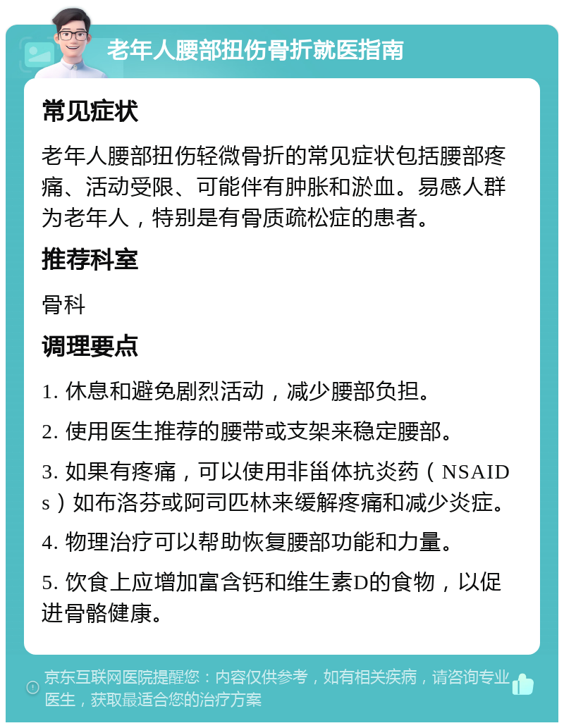 老年人腰部扭伤骨折就医指南 常见症状 老年人腰部扭伤轻微骨折的常见症状包括腰部疼痛、活动受限、可能伴有肿胀和淤血。易感人群为老年人，特别是有骨质疏松症的患者。 推荐科室 骨科 调理要点 1. 休息和避免剧烈活动，减少腰部负担。 2. 使用医生推荐的腰带或支架来稳定腰部。 3. 如果有疼痛，可以使用非甾体抗炎药（NSAIDs）如布洛芬或阿司匹林来缓解疼痛和减少炎症。 4. 物理治疗可以帮助恢复腰部功能和力量。 5. 饮食上应增加富含钙和维生素D的食物，以促进骨骼健康。