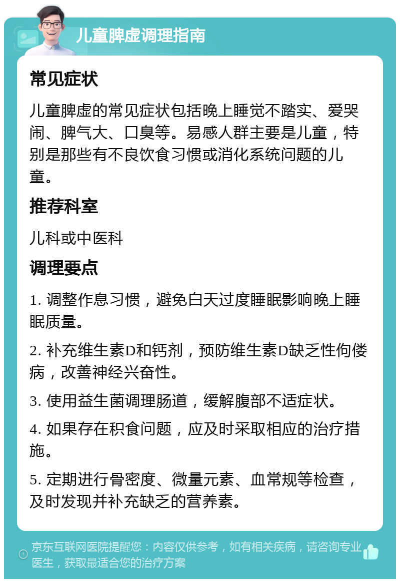 儿童脾虚调理指南 常见症状 儿童脾虚的常见症状包括晚上睡觉不踏实、爱哭闹、脾气大、口臭等。易感人群主要是儿童，特别是那些有不良饮食习惯或消化系统问题的儿童。 推荐科室 儿科或中医科 调理要点 1. 调整作息习惯，避免白天过度睡眠影响晚上睡眠质量。 2. 补充维生素D和钙剂，预防维生素D缺乏性佝偻病，改善神经兴奋性。 3. 使用益生菌调理肠道，缓解腹部不适症状。 4. 如果存在积食问题，应及时采取相应的治疗措施。 5. 定期进行骨密度、微量元素、血常规等检查，及时发现并补充缺乏的营养素。