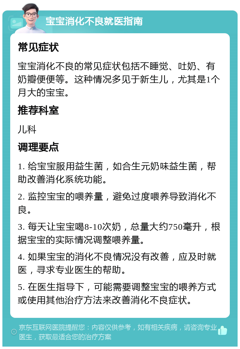 宝宝消化不良就医指南 常见症状 宝宝消化不良的常见症状包括不睡觉、吐奶、有奶瓣便便等。这种情况多见于新生儿，尤其是1个月大的宝宝。 推荐科室 儿科 调理要点 1. 给宝宝服用益生菌，如合生元奶味益生菌，帮助改善消化系统功能。 2. 监控宝宝的喂养量，避免过度喂养导致消化不良。 3. 每天让宝宝喝8-10次奶，总量大约750毫升，根据宝宝的实际情况调整喂养量。 4. 如果宝宝的消化不良情况没有改善，应及时就医，寻求专业医生的帮助。 5. 在医生指导下，可能需要调整宝宝的喂养方式或使用其他治疗方法来改善消化不良症状。