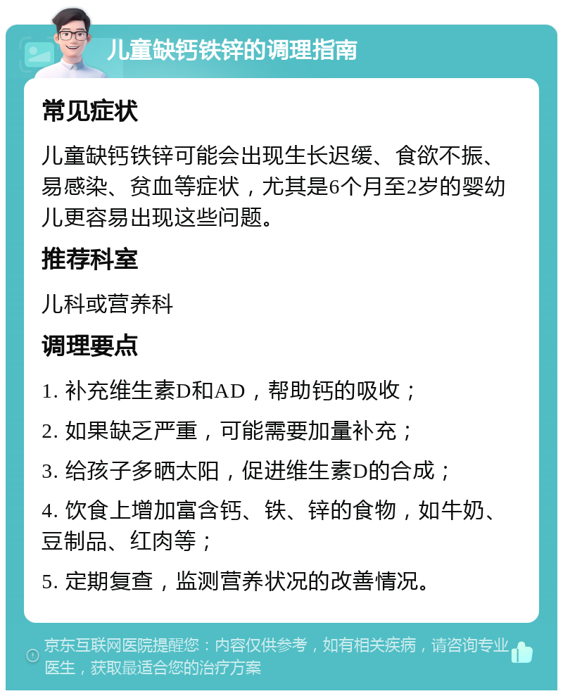 儿童缺钙铁锌的调理指南 常见症状 儿童缺钙铁锌可能会出现生长迟缓、食欲不振、易感染、贫血等症状，尤其是6个月至2岁的婴幼儿更容易出现这些问题。 推荐科室 儿科或营养科 调理要点 1. 补充维生素D和AD，帮助钙的吸收； 2. 如果缺乏严重，可能需要加量补充； 3. 给孩子多晒太阳，促进维生素D的合成； 4. 饮食上增加富含钙、铁、锌的食物，如牛奶、豆制品、红肉等； 5. 定期复查，监测营养状况的改善情况。