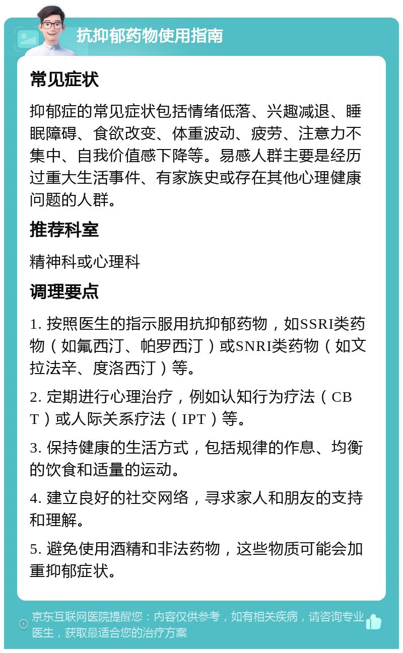 抗抑郁药物使用指南 常见症状 抑郁症的常见症状包括情绪低落、兴趣减退、睡眠障碍、食欲改变、体重波动、疲劳、注意力不集中、自我价值感下降等。易感人群主要是经历过重大生活事件、有家族史或存在其他心理健康问题的人群。 推荐科室 精神科或心理科 调理要点 1. 按照医生的指示服用抗抑郁药物，如SSRI类药物（如氟西汀、帕罗西汀）或SNRI类药物（如文拉法辛、度洛西汀）等。 2. 定期进行心理治疗，例如认知行为疗法（CBT）或人际关系疗法（IPT）等。 3. 保持健康的生活方式，包括规律的作息、均衡的饮食和适量的运动。 4. 建立良好的社交网络，寻求家人和朋友的支持和理解。 5. 避免使用酒精和非法药物，这些物质可能会加重抑郁症状。