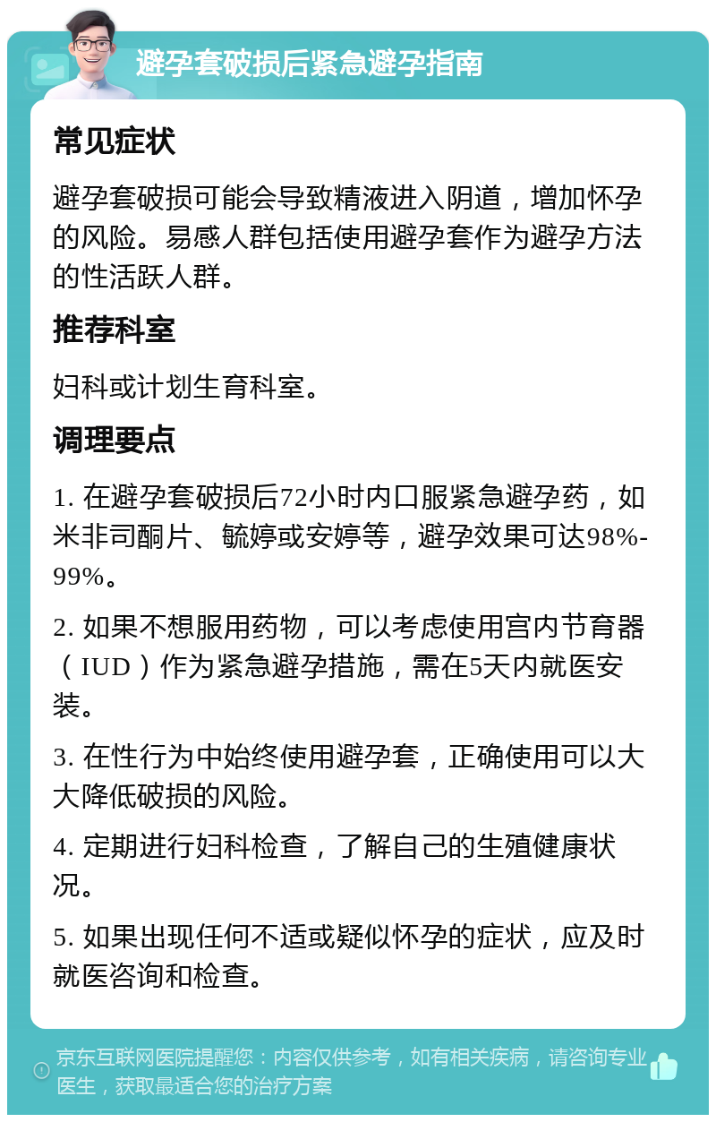 避孕套破损后紧急避孕指南 常见症状 避孕套破损可能会导致精液进入阴道，增加怀孕的风险。易感人群包括使用避孕套作为避孕方法的性活跃人群。 推荐科室 妇科或计划生育科室。 调理要点 1. 在避孕套破损后72小时内口服紧急避孕药，如米非司酮片、毓婷或安婷等，避孕效果可达98%-99%。 2. 如果不想服用药物，可以考虑使用宫内节育器（IUD）作为紧急避孕措施，需在5天内就医安装。 3. 在性行为中始终使用避孕套，正确使用可以大大降低破损的风险。 4. 定期进行妇科检查，了解自己的生殖健康状况。 5. 如果出现任何不适或疑似怀孕的症状，应及时就医咨询和检查。