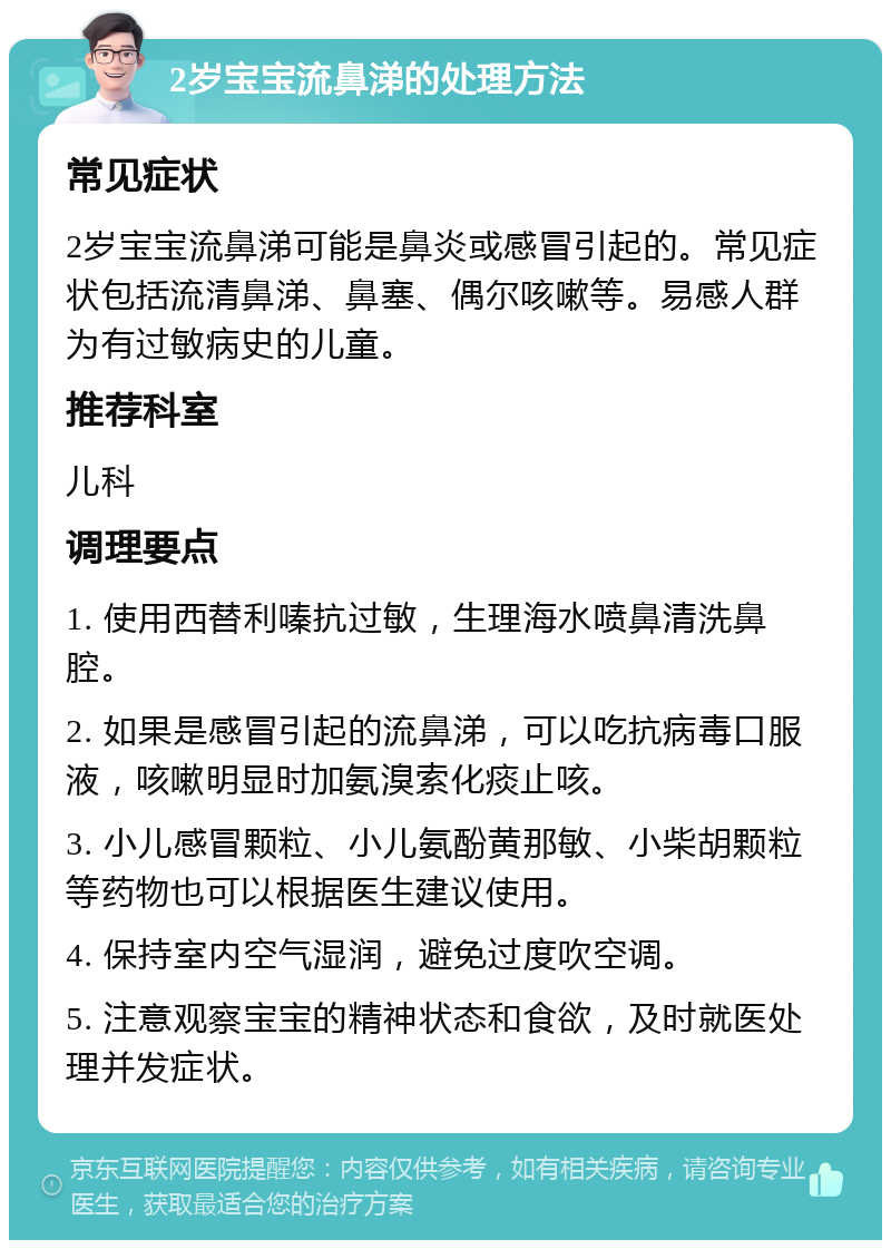 2岁宝宝流鼻涕的处理方法 常见症状 2岁宝宝流鼻涕可能是鼻炎或感冒引起的。常见症状包括流清鼻涕、鼻塞、偶尔咳嗽等。易感人群为有过敏病史的儿童。 推荐科室 儿科 调理要点 1. 使用西替利嗪抗过敏，生理海水喷鼻清洗鼻腔。 2. 如果是感冒引起的流鼻涕，可以吃抗病毒口服液，咳嗽明显时加氨溴索化痰止咳。 3. 小儿感冒颗粒、小儿氨酚黄那敏、小柴胡颗粒等药物也可以根据医生建议使用。 4. 保持室内空气湿润，避免过度吹空调。 5. 注意观察宝宝的精神状态和食欲，及时就医处理并发症状。