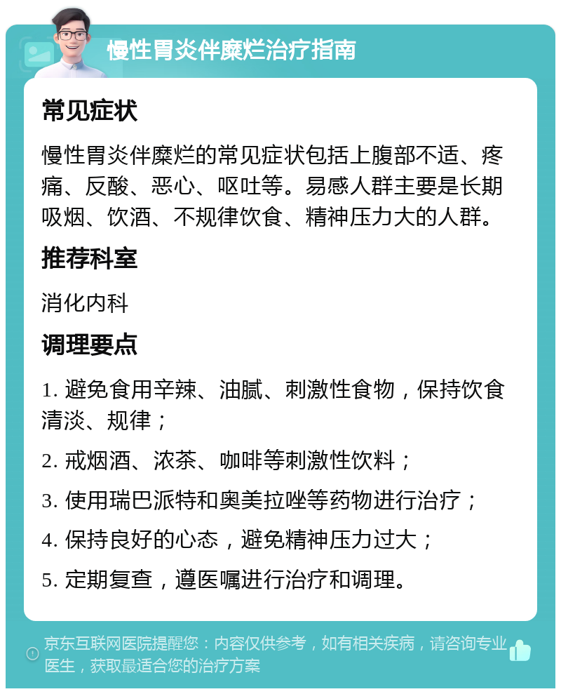 慢性胃炎伴糜烂治疗指南 常见症状 慢性胃炎伴糜烂的常见症状包括上腹部不适、疼痛、反酸、恶心、呕吐等。易感人群主要是长期吸烟、饮酒、不规律饮食、精神压力大的人群。 推荐科室 消化内科 调理要点 1. 避免食用辛辣、油腻、刺激性食物，保持饮食清淡、规律； 2. 戒烟酒、浓茶、咖啡等刺激性饮料； 3. 使用瑞巴派特和奥美拉唑等药物进行治疗； 4. 保持良好的心态，避免精神压力过大； 5. 定期复查，遵医嘱进行治疗和调理。