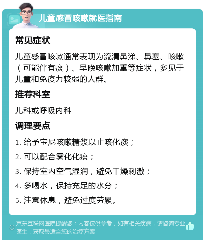 儿童感冒咳嗽就医指南 常见症状 儿童感冒咳嗽通常表现为流清鼻涕、鼻塞、咳嗽（可能伴有痰）、早晚咳嗽加重等症状，多见于儿童和免疫力较弱的人群。 推荐科室 儿科或呼吸内科 调理要点 1. 给予宝尼咳嗽糖浆以止咳化痰； 2. 可以配合雾化化痰； 3. 保持室内空气湿润，避免干燥刺激； 4. 多喝水，保持充足的水分； 5. 注意休息，避免过度劳累。