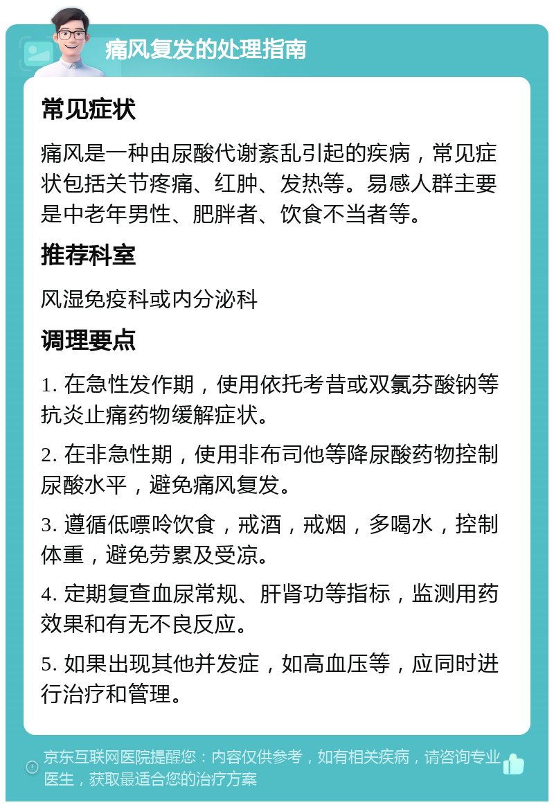 痛风复发的处理指南 常见症状 痛风是一种由尿酸代谢紊乱引起的疾病，常见症状包括关节疼痛、红肿、发热等。易感人群主要是中老年男性、肥胖者、饮食不当者等。 推荐科室 风湿免疫科或内分泌科 调理要点 1. 在急性发作期，使用依托考昔或双氯芬酸钠等抗炎止痛药物缓解症状。 2. 在非急性期，使用非布司他等降尿酸药物控制尿酸水平，避免痛风复发。 3. 遵循低嘌呤饮食，戒酒，戒烟，多喝水，控制体重，避免劳累及受凉。 4. 定期复查血尿常规、肝肾功等指标，监测用药效果和有无不良反应。 5. 如果出现其他并发症，如高血压等，应同时进行治疗和管理。