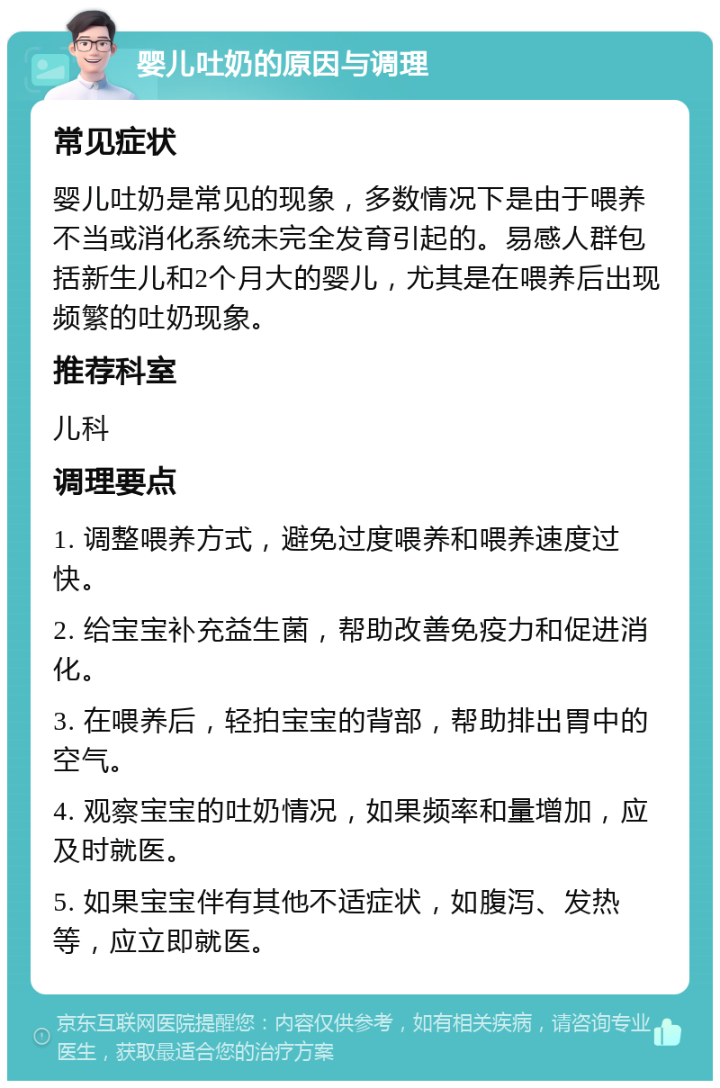 婴儿吐奶的原因与调理 常见症状 婴儿吐奶是常见的现象，多数情况下是由于喂养不当或消化系统未完全发育引起的。易感人群包括新生儿和2个月大的婴儿，尤其是在喂养后出现频繁的吐奶现象。 推荐科室 儿科 调理要点 1. 调整喂养方式，避免过度喂养和喂养速度过快。 2. 给宝宝补充益生菌，帮助改善免疫力和促进消化。 3. 在喂养后，轻拍宝宝的背部，帮助排出胃中的空气。 4. 观察宝宝的吐奶情况，如果频率和量增加，应及时就医。 5. 如果宝宝伴有其他不适症状，如腹泻、发热等，应立即就医。