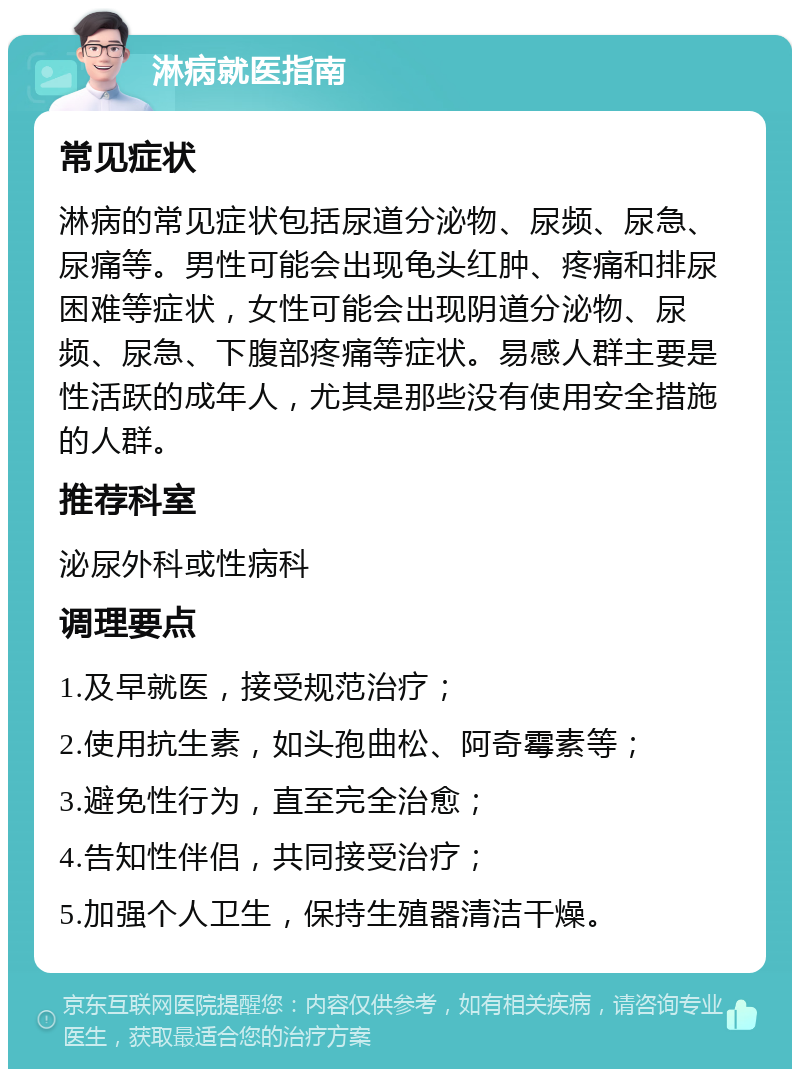 淋病就医指南 常见症状 淋病的常见症状包括尿道分泌物、尿频、尿急、尿痛等。男性可能会出现龟头红肿、疼痛和排尿困难等症状，女性可能会出现阴道分泌物、尿频、尿急、下腹部疼痛等症状。易感人群主要是性活跃的成年人，尤其是那些没有使用安全措施的人群。 推荐科室 泌尿外科或性病科 调理要点 1.及早就医，接受规范治疗； 2.使用抗生素，如头孢曲松、阿奇霉素等； 3.避免性行为，直至完全治愈； 4.告知性伴侣，共同接受治疗； 5.加强个人卫生，保持生殖器清洁干燥。