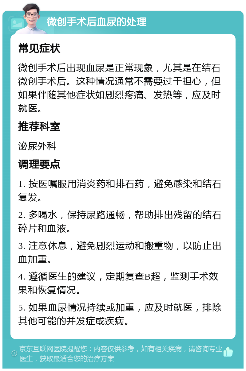 微创手术后血尿的处理 常见症状 微创手术后出现血尿是正常现象，尤其是在结石微创手术后。这种情况通常不需要过于担心，但如果伴随其他症状如剧烈疼痛、发热等，应及时就医。 推荐科室 泌尿外科 调理要点 1. 按医嘱服用消炎药和排石药，避免感染和结石复发。 2. 多喝水，保持尿路通畅，帮助排出残留的结石碎片和血液。 3. 注意休息，避免剧烈运动和搬重物，以防止出血加重。 4. 遵循医生的建议，定期复查B超，监测手术效果和恢复情况。 5. 如果血尿情况持续或加重，应及时就医，排除其他可能的并发症或疾病。