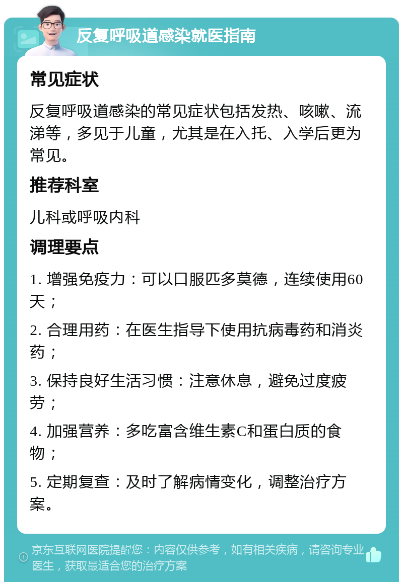 反复呼吸道感染就医指南 常见症状 反复呼吸道感染的常见症状包括发热、咳嗽、流涕等，多见于儿童，尤其是在入托、入学后更为常见。 推荐科室 儿科或呼吸内科 调理要点 1. 增强免疫力：可以口服匹多莫德，连续使用60天； 2. 合理用药：在医生指导下使用抗病毒药和消炎药； 3. 保持良好生活习惯：注意休息，避免过度疲劳； 4. 加强营养：多吃富含维生素C和蛋白质的食物； 5. 定期复查：及时了解病情变化，调整治疗方案。