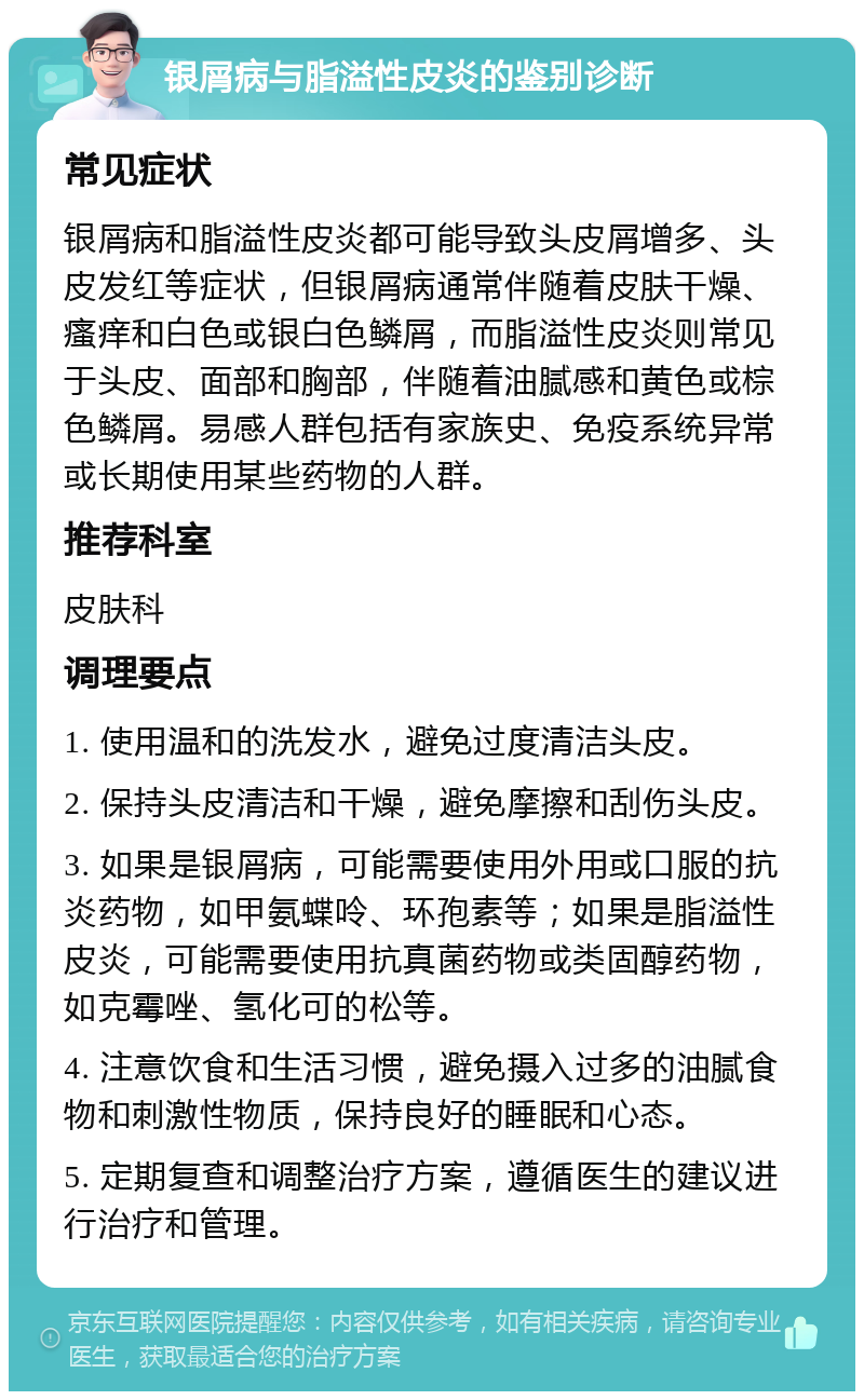 银屑病与脂溢性皮炎的鉴别诊断 常见症状 银屑病和脂溢性皮炎都可能导致头皮屑增多、头皮发红等症状，但银屑病通常伴随着皮肤干燥、瘙痒和白色或银白色鳞屑，而脂溢性皮炎则常见于头皮、面部和胸部，伴随着油腻感和黄色或棕色鳞屑。易感人群包括有家族史、免疫系统异常或长期使用某些药物的人群。 推荐科室 皮肤科 调理要点 1. 使用温和的洗发水，避免过度清洁头皮。 2. 保持头皮清洁和干燥，避免摩擦和刮伤头皮。 3. 如果是银屑病，可能需要使用外用或口服的抗炎药物，如甲氨蝶呤、环孢素等；如果是脂溢性皮炎，可能需要使用抗真菌药物或类固醇药物，如克霉唑、氢化可的松等。 4. 注意饮食和生活习惯，避免摄入过多的油腻食物和刺激性物质，保持良好的睡眠和心态。 5. 定期复查和调整治疗方案，遵循医生的建议进行治疗和管理。