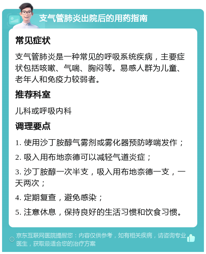 支气管肺炎出院后的用药指南 常见症状 支气管肺炎是一种常见的呼吸系统疾病，主要症状包括咳嗽、气喘、胸闷等。易感人群为儿童、老年人和免疫力较弱者。 推荐科室 儿科或呼吸内科 调理要点 1. 使用沙丁胺醇气雾剂或雾化器预防哮喘发作； 2. 吸入用布地奈德可以减轻气道炎症； 3. 沙丁胺醇一次半支，吸入用布地奈德一支，一天两次； 4. 定期复查，避免感染； 5. 注意休息，保持良好的生活习惯和饮食习惯。