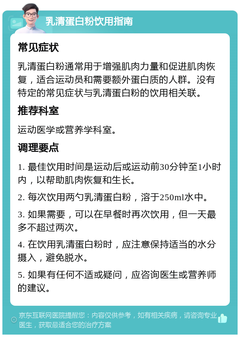 乳清蛋白粉饮用指南 常见症状 乳清蛋白粉通常用于增强肌肉力量和促进肌肉恢复，适合运动员和需要额外蛋白质的人群。没有特定的常见症状与乳清蛋白粉的饮用相关联。 推荐科室 运动医学或营养学科室。 调理要点 1. 最佳饮用时间是运动后或运动前30分钟至1小时内，以帮助肌肉恢复和生长。 2. 每次饮用两勺乳清蛋白粉，溶于250ml水中。 3. 如果需要，可以在早餐时再次饮用，但一天最多不超过两次。 4. 在饮用乳清蛋白粉时，应注意保持适当的水分摄入，避免脱水。 5. 如果有任何不适或疑问，应咨询医生或营养师的建议。