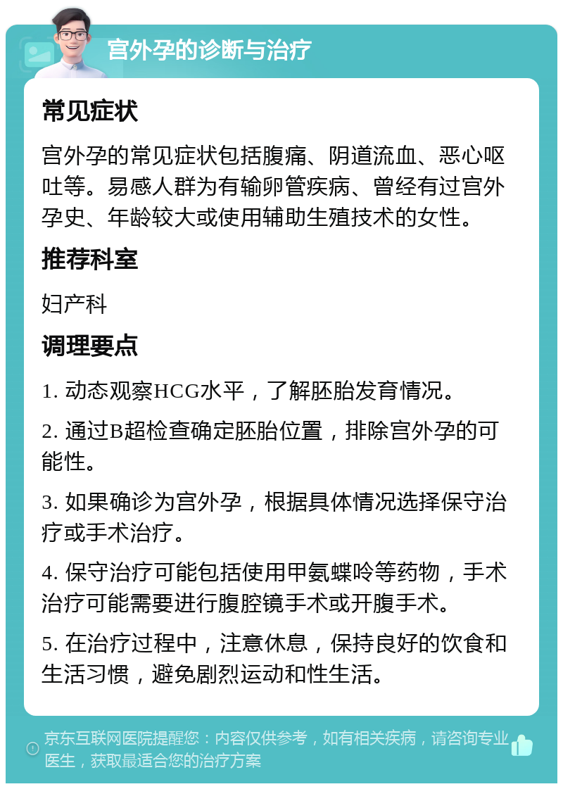 宫外孕的诊断与治疗 常见症状 宫外孕的常见症状包括腹痛、阴道流血、恶心呕吐等。易感人群为有输卵管疾病、曾经有过宫外孕史、年龄较大或使用辅助生殖技术的女性。 推荐科室 妇产科 调理要点 1. 动态观察HCG水平，了解胚胎发育情况。 2. 通过B超检查确定胚胎位置，排除宫外孕的可能性。 3. 如果确诊为宫外孕，根据具体情况选择保守治疗或手术治疗。 4. 保守治疗可能包括使用甲氨蝶呤等药物，手术治疗可能需要进行腹腔镜手术或开腹手术。 5. 在治疗过程中，注意休息，保持良好的饮食和生活习惯，避免剧烈运动和性生活。