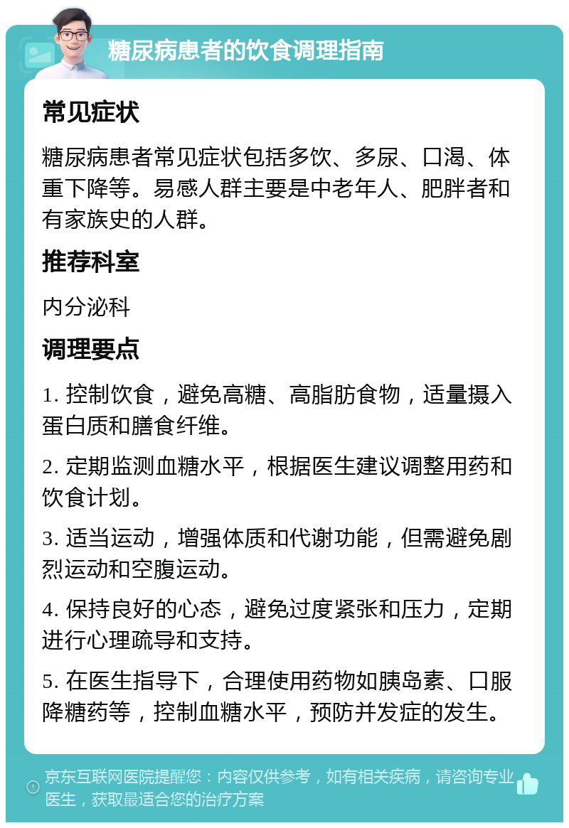 糖尿病患者的饮食调理指南 常见症状 糖尿病患者常见症状包括多饮、多尿、口渴、体重下降等。易感人群主要是中老年人、肥胖者和有家族史的人群。 推荐科室 内分泌科 调理要点 1. 控制饮食，避免高糖、高脂肪食物，适量摄入蛋白质和膳食纤维。 2. 定期监测血糖水平，根据医生建议调整用药和饮食计划。 3. 适当运动，增强体质和代谢功能，但需避免剧烈运动和空腹运动。 4. 保持良好的心态，避免过度紧张和压力，定期进行心理疏导和支持。 5. 在医生指导下，合理使用药物如胰岛素、口服降糖药等，控制血糖水平，预防并发症的发生。