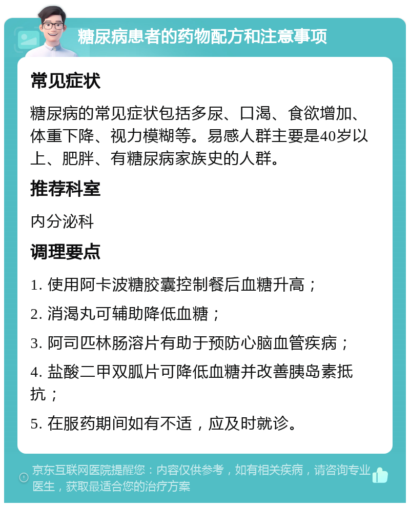 糖尿病患者的药物配方和注意事项 常见症状 糖尿病的常见症状包括多尿、口渴、食欲增加、体重下降、视力模糊等。易感人群主要是40岁以上、肥胖、有糖尿病家族史的人群。 推荐科室 内分泌科 调理要点 1. 使用阿卡波糖胶囊控制餐后血糖升高； 2. 消渴丸可辅助降低血糖； 3. 阿司匹林肠溶片有助于预防心脑血管疾病； 4. 盐酸二甲双胍片可降低血糖并改善胰岛素抵抗； 5. 在服药期间如有不适，应及时就诊。