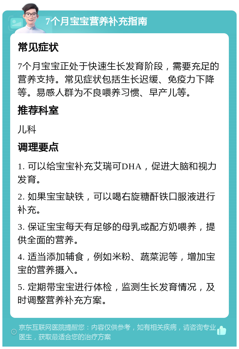 7个月宝宝营养补充指南 常见症状 7个月宝宝正处于快速生长发育阶段，需要充足的营养支持。常见症状包括生长迟缓、免疫力下降等。易感人群为不良喂养习惯、早产儿等。 推荐科室 儿科 调理要点 1. 可以给宝宝补充艾瑞可DHA，促进大脑和视力发育。 2. 如果宝宝缺铁，可以喝右旋糖酐铁口服液进行补充。 3. 保证宝宝每天有足够的母乳或配方奶喂养，提供全面的营养。 4. 适当添加辅食，例如米粉、蔬菜泥等，增加宝宝的营养摄入。 5. 定期带宝宝进行体检，监测生长发育情况，及时调整营养补充方案。