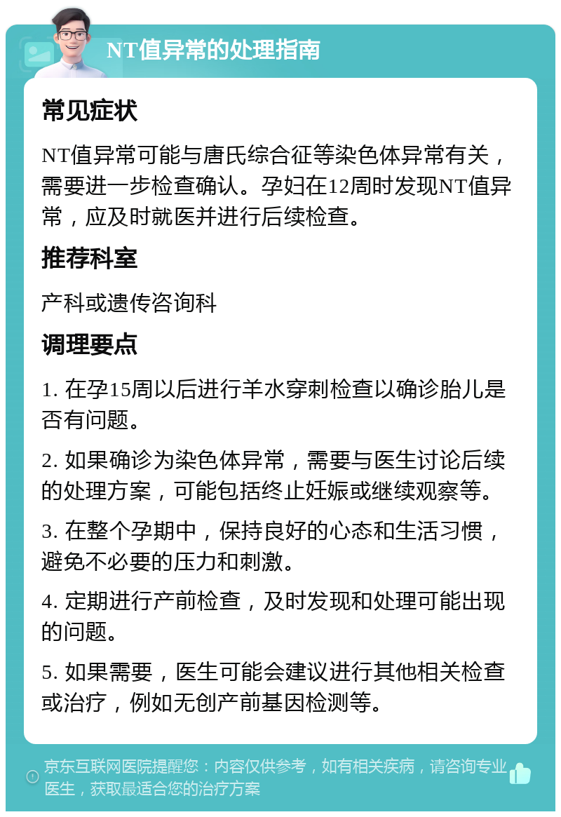 NT值异常的处理指南 常见症状 NT值异常可能与唐氏综合征等染色体异常有关，需要进一步检查确认。孕妇在12周时发现NT值异常，应及时就医并进行后续检查。 推荐科室 产科或遗传咨询科 调理要点 1. 在孕15周以后进行羊水穿刺检查以确诊胎儿是否有问题。 2. 如果确诊为染色体异常，需要与医生讨论后续的处理方案，可能包括终止妊娠或继续观察等。 3. 在整个孕期中，保持良好的心态和生活习惯，避免不必要的压力和刺激。 4. 定期进行产前检查，及时发现和处理可能出现的问题。 5. 如果需要，医生可能会建议进行其他相关检查或治疗，例如无创产前基因检测等。