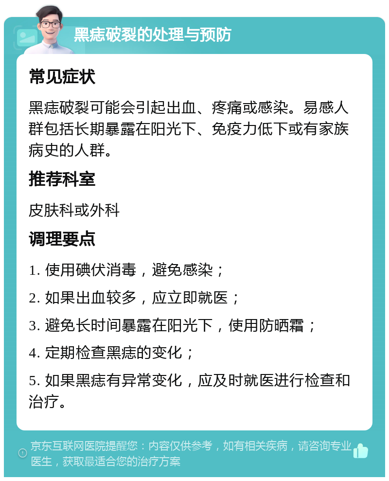 黑痣破裂的处理与预防 常见症状 黑痣破裂可能会引起出血、疼痛或感染。易感人群包括长期暴露在阳光下、免疫力低下或有家族病史的人群。 推荐科室 皮肤科或外科 调理要点 1. 使用碘伏消毒，避免感染； 2. 如果出血较多，应立即就医； 3. 避免长时间暴露在阳光下，使用防晒霜； 4. 定期检查黑痣的变化； 5. 如果黑痣有异常变化，应及时就医进行检查和治疗。