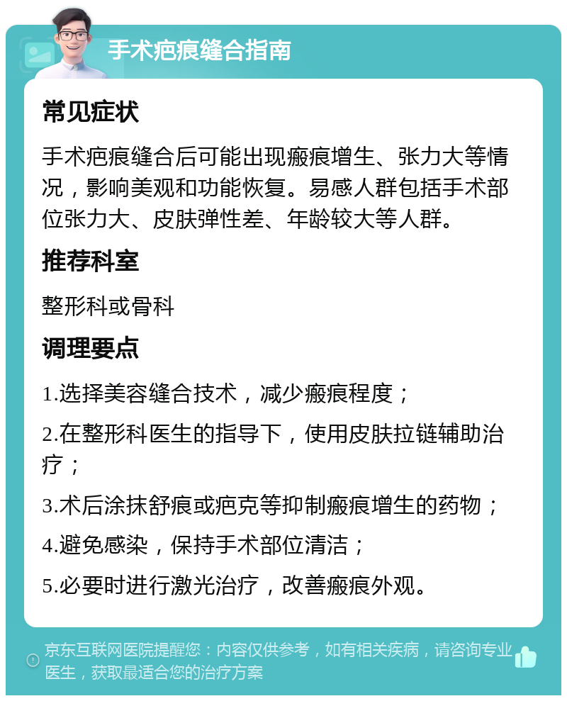 手术疤痕缝合指南 常见症状 手术疤痕缝合后可能出现瘢痕增生、张力大等情况，影响美观和功能恢复。易感人群包括手术部位张力大、皮肤弹性差、年龄较大等人群。 推荐科室 整形科或骨科 调理要点 1.选择美容缝合技术，减少瘢痕程度； 2.在整形科医生的指导下，使用皮肤拉链辅助治疗； 3.术后涂抹舒痕或疤克等抑制瘢痕增生的药物； 4.避免感染，保持手术部位清洁； 5.必要时进行激光治疗，改善瘢痕外观。