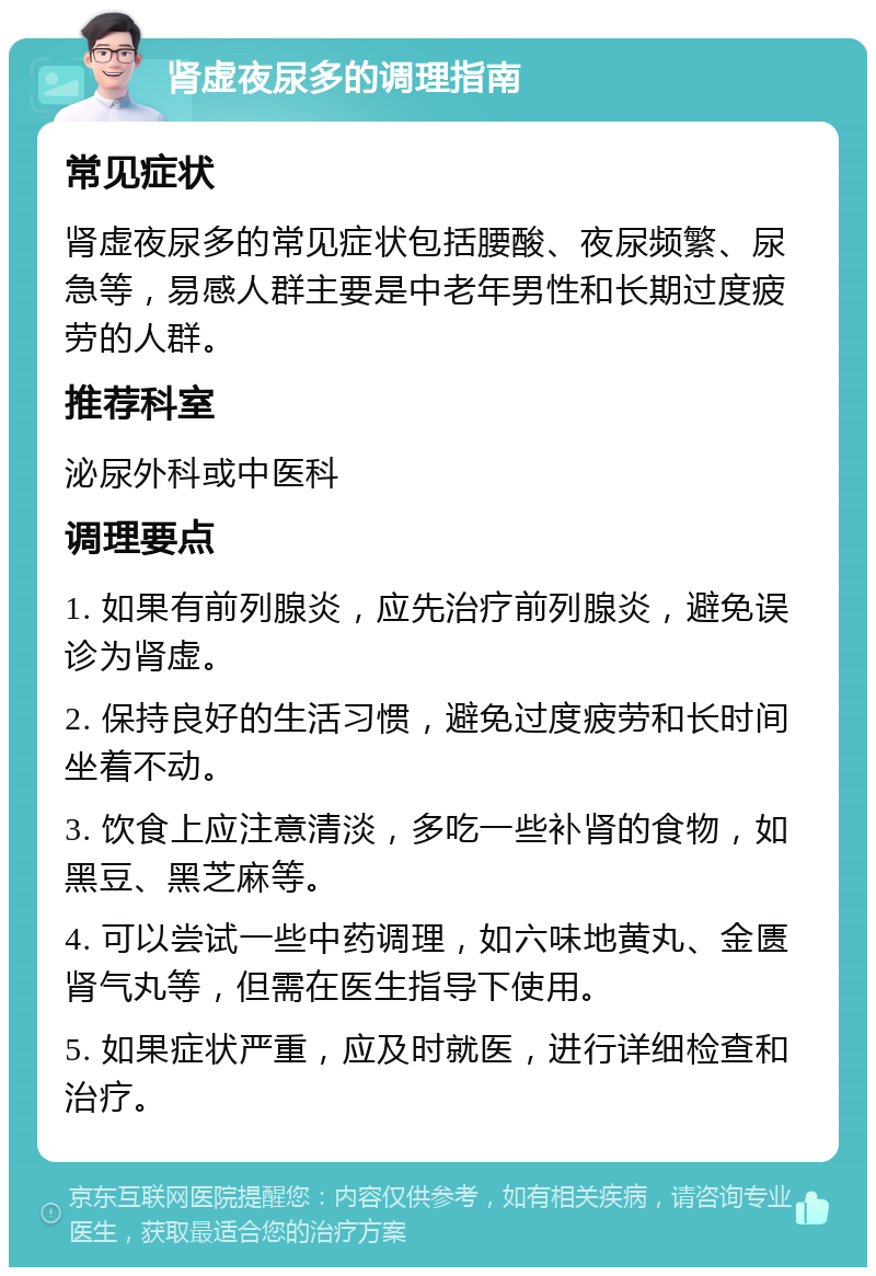 肾虚夜尿多的调理指南 常见症状 肾虚夜尿多的常见症状包括腰酸、夜尿频繁、尿急等，易感人群主要是中老年男性和长期过度疲劳的人群。 推荐科室 泌尿外科或中医科 调理要点 1. 如果有前列腺炎，应先治疗前列腺炎，避免误诊为肾虚。 2. 保持良好的生活习惯，避免过度疲劳和长时间坐着不动。 3. 饮食上应注意清淡，多吃一些补肾的食物，如黑豆、黑芝麻等。 4. 可以尝试一些中药调理，如六味地黄丸、金匮肾气丸等，但需在医生指导下使用。 5. 如果症状严重，应及时就医，进行详细检查和治疗。