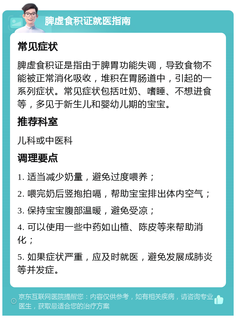 脾虚食积证就医指南 常见症状 脾虚食积证是指由于脾胃功能失调，导致食物不能被正常消化吸收，堆积在胃肠道中，引起的一系列症状。常见症状包括吐奶、嗜睡、不想进食等，多见于新生儿和婴幼儿期的宝宝。 推荐科室 儿科或中医科 调理要点 1. 适当减少奶量，避免过度喂养； 2. 喂完奶后竖抱拍嗝，帮助宝宝排出体内空气； 3. 保持宝宝腹部温暖，避免受凉； 4. 可以使用一些中药如山楂、陈皮等来帮助消化； 5. 如果症状严重，应及时就医，避免发展成肺炎等并发症。