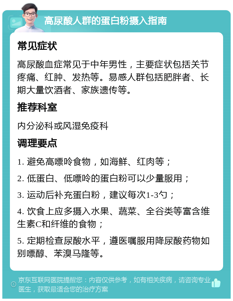 高尿酸人群的蛋白粉摄入指南 常见症状 高尿酸血症常见于中年男性，主要症状包括关节疼痛、红肿、发热等。易感人群包括肥胖者、长期大量饮酒者、家族遗传等。 推荐科室 内分泌科或风湿免疫科 调理要点 1. 避免高嘌呤食物，如海鲜、红肉等； 2. 低蛋白、低嘌呤的蛋白粉可以少量服用； 3. 运动后补充蛋白粉，建议每次1-3勺； 4. 饮食上应多摄入水果、蔬菜、全谷类等富含维生素C和纤维的食物； 5. 定期检查尿酸水平，遵医嘱服用降尿酸药物如别嘌醇、苯溴马隆等。