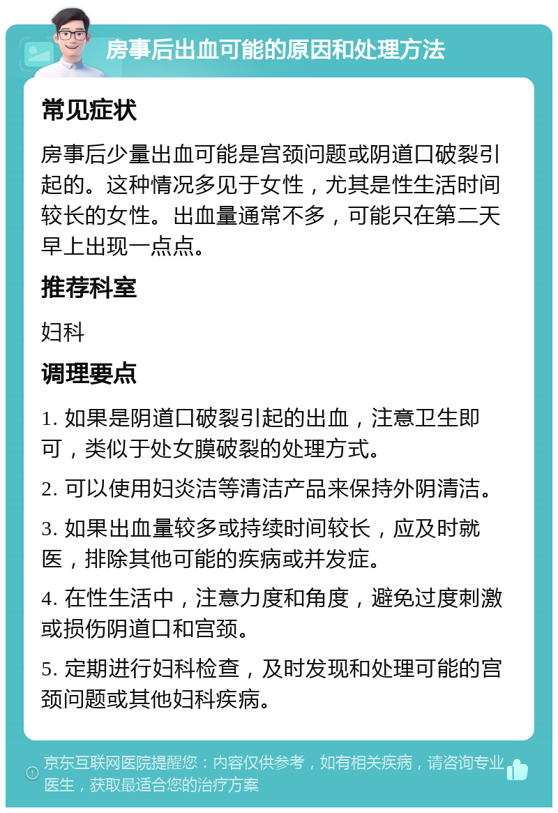 房事后出血可能的原因和处理方法 常见症状 房事后少量出血可能是宫颈问题或阴道口破裂引起的。这种情况多见于女性，尤其是性生活时间较长的女性。出血量通常不多，可能只在第二天早上出现一点点。 推荐科室 妇科 调理要点 1. 如果是阴道口破裂引起的出血，注意卫生即可，类似于处女膜破裂的处理方式。 2. 可以使用妇炎洁等清洁产品来保持外阴清洁。 3. 如果出血量较多或持续时间较长，应及时就医，排除其他可能的疾病或并发症。 4. 在性生活中，注意力度和角度，避免过度刺激或损伤阴道口和宫颈。 5. 定期进行妇科检查，及时发现和处理可能的宫颈问题或其他妇科疾病。