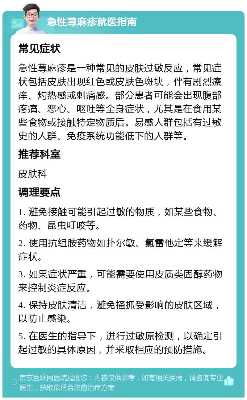 急性荨麻疹就医指南 常见症状 急性荨麻疹是一种常见的皮肤过敏反应，常见症状包括皮肤出现红色或皮肤色斑块，伴有剧烈瘙痒、灼热感或刺痛感。部分患者可能会出现腹部疼痛、恶心、呕吐等全身症状，尤其是在食用某些食物或接触特定物质后。易感人群包括有过敏史的人群、免疫系统功能低下的人群等。 推荐科室 皮肤科 调理要点 1. 避免接触可能引起过敏的物质，如某些食物、药物、昆虫叮咬等。 2. 使用抗组胺药物如扑尔敏、氯雷他定等来缓解症状。 3. 如果症状严重，可能需要使用皮质类固醇药物来控制炎症反应。 4. 保持皮肤清洁，避免搔抓受影响的皮肤区域，以防止感染。 5. 在医生的指导下，进行过敏原检测，以确定引起过敏的具体原因，并采取相应的预防措施。