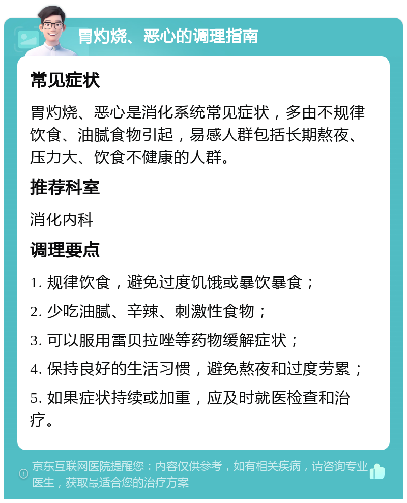 胃灼烧、恶心的调理指南 常见症状 胃灼烧、恶心是消化系统常见症状，多由不规律饮食、油腻食物引起，易感人群包括长期熬夜、压力大、饮食不健康的人群。 推荐科室 消化内科 调理要点 1. 规律饮食，避免过度饥饿或暴饮暴食； 2. 少吃油腻、辛辣、刺激性食物； 3. 可以服用雷贝拉唑等药物缓解症状； 4. 保持良好的生活习惯，避免熬夜和过度劳累； 5. 如果症状持续或加重，应及时就医检查和治疗。