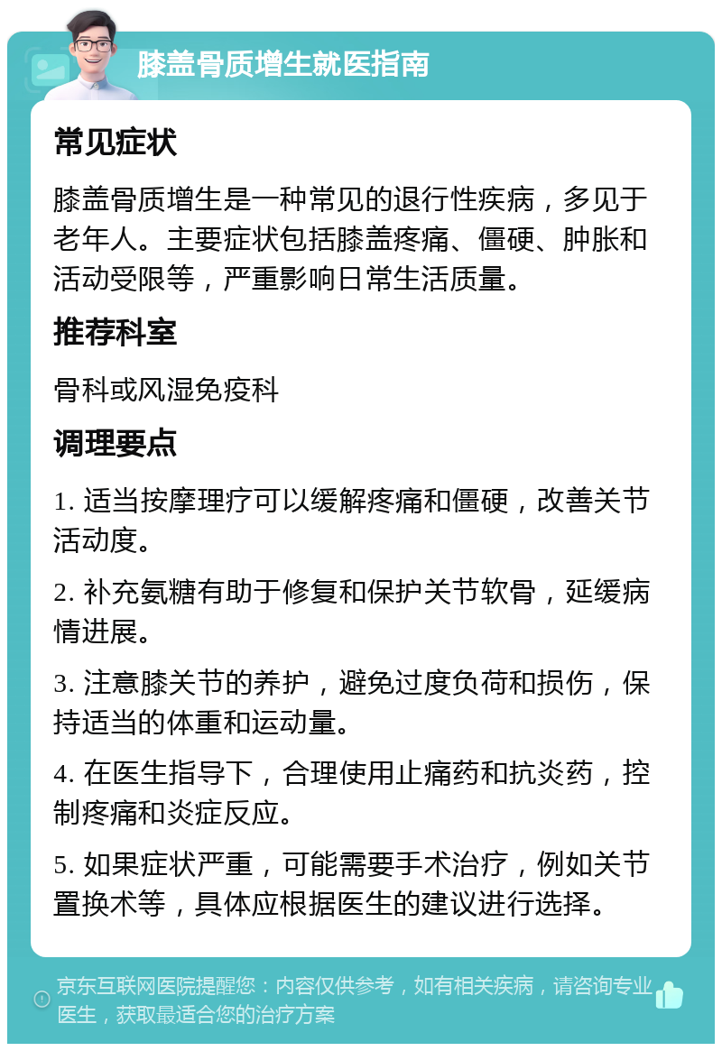 膝盖骨质增生就医指南 常见症状 膝盖骨质增生是一种常见的退行性疾病，多见于老年人。主要症状包括膝盖疼痛、僵硬、肿胀和活动受限等，严重影响日常生活质量。 推荐科室 骨科或风湿免疫科 调理要点 1. 适当按摩理疗可以缓解疼痛和僵硬，改善关节活动度。 2. 补充氨糖有助于修复和保护关节软骨，延缓病情进展。 3. 注意膝关节的养护，避免过度负荷和损伤，保持适当的体重和运动量。 4. 在医生指导下，合理使用止痛药和抗炎药，控制疼痛和炎症反应。 5. 如果症状严重，可能需要手术治疗，例如关节置换术等，具体应根据医生的建议进行选择。