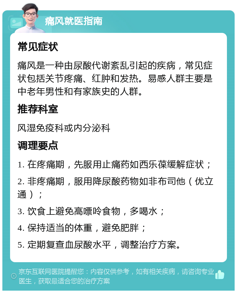 痛风就医指南 常见症状 痛风是一种由尿酸代谢紊乱引起的疾病，常见症状包括关节疼痛、红肿和发热。易感人群主要是中老年男性和有家族史的人群。 推荐科室 风湿免疫科或内分泌科 调理要点 1. 在疼痛期，先服用止痛药如西乐葆缓解症状； 2. 非疼痛期，服用降尿酸药物如非布司他（优立通）； 3. 饮食上避免高嘌呤食物，多喝水； 4. 保持适当的体重，避免肥胖； 5. 定期复查血尿酸水平，调整治疗方案。