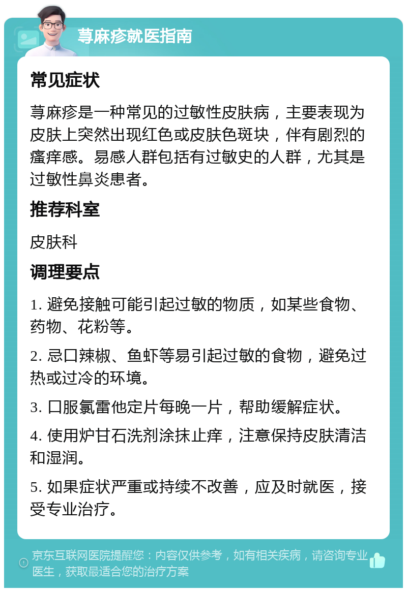 荨麻疹就医指南 常见症状 荨麻疹是一种常见的过敏性皮肤病，主要表现为皮肤上突然出现红色或皮肤色斑块，伴有剧烈的瘙痒感。易感人群包括有过敏史的人群，尤其是过敏性鼻炎患者。 推荐科室 皮肤科 调理要点 1. 避免接触可能引起过敏的物质，如某些食物、药物、花粉等。 2. 忌口辣椒、鱼虾等易引起过敏的食物，避免过热或过冷的环境。 3. 口服氯雷他定片每晚一片，帮助缓解症状。 4. 使用炉甘石洗剂涂抹止痒，注意保持皮肤清洁和湿润。 5. 如果症状严重或持续不改善，应及时就医，接受专业治疗。