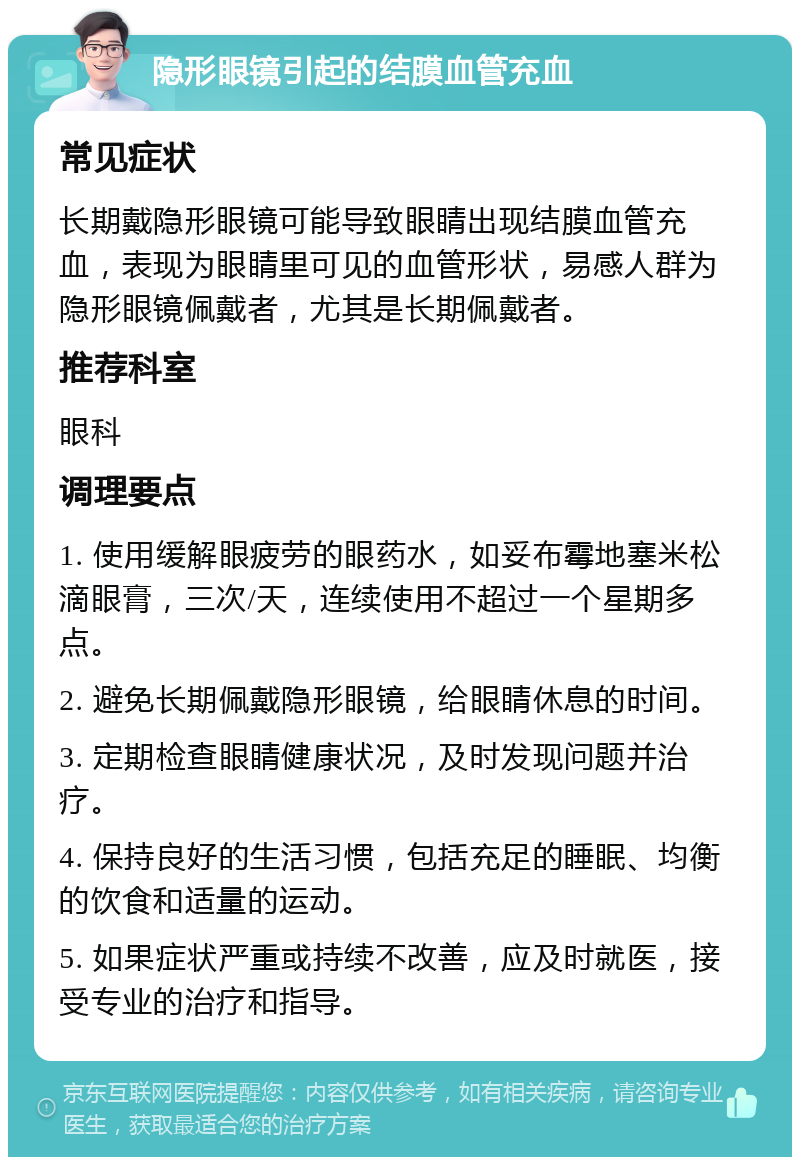 隐形眼镜引起的结膜血管充血 常见症状 长期戴隐形眼镜可能导致眼睛出现结膜血管充血，表现为眼睛里可见的血管形状，易感人群为隐形眼镜佩戴者，尤其是长期佩戴者。 推荐科室 眼科 调理要点 1. 使用缓解眼疲劳的眼药水，如妥布霉地塞米松滴眼膏，三次/天，连续使用不超过一个星期多点。 2. 避免长期佩戴隐形眼镜，给眼睛休息的时间。 3. 定期检查眼睛健康状况，及时发现问题并治疗。 4. 保持良好的生活习惯，包括充足的睡眠、均衡的饮食和适量的运动。 5. 如果症状严重或持续不改善，应及时就医，接受专业的治疗和指导。