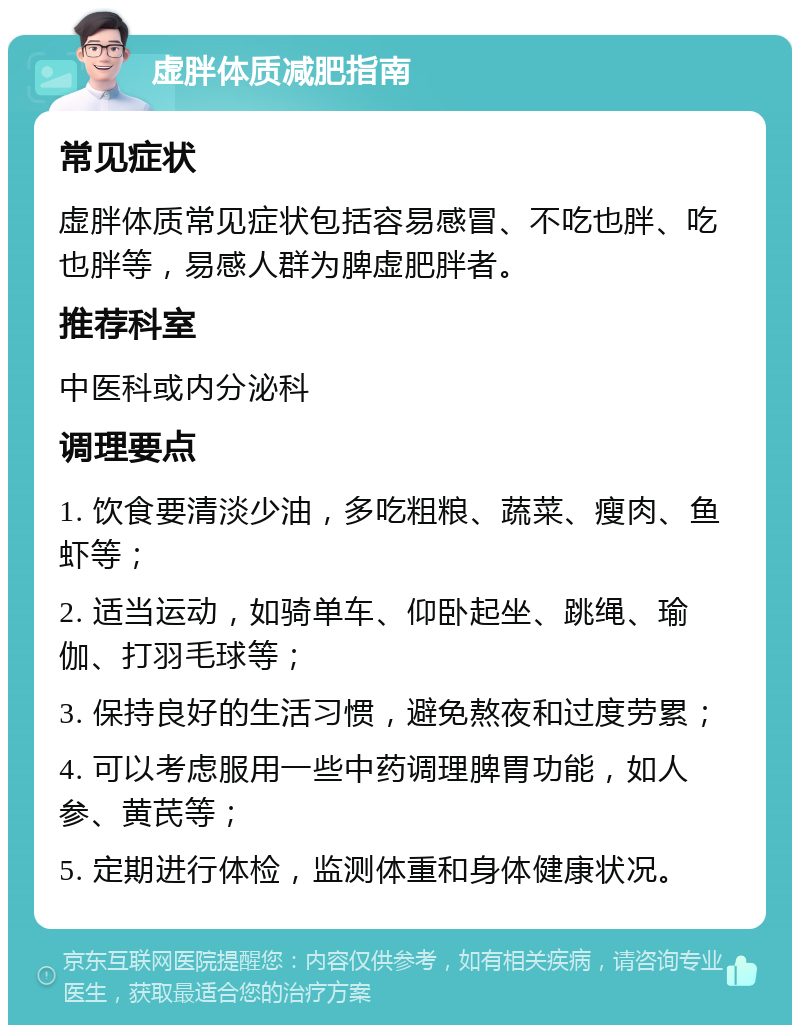 虚胖体质减肥指南 常见症状 虚胖体质常见症状包括容易感冒、不吃也胖、吃也胖等，易感人群为脾虚肥胖者。 推荐科室 中医科或内分泌科 调理要点 1. 饮食要清淡少油，多吃粗粮、蔬菜、瘦肉、鱼虾等； 2. 适当运动，如骑单车、仰卧起坐、跳绳、瑜伽、打羽毛球等； 3. 保持良好的生活习惯，避免熬夜和过度劳累； 4. 可以考虑服用一些中药调理脾胃功能，如人参、黄芪等； 5. 定期进行体检，监测体重和身体健康状况。