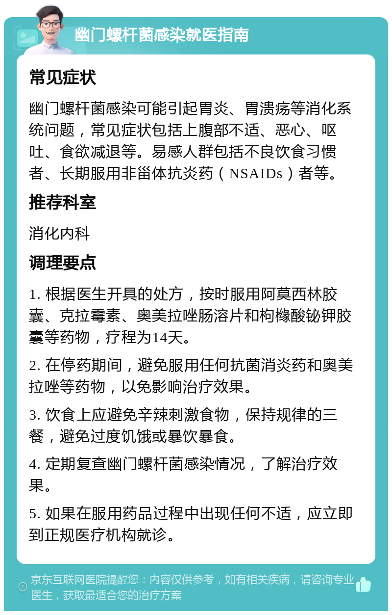 幽门螺杆菌感染就医指南 常见症状 幽门螺杆菌感染可能引起胃炎、胃溃疡等消化系统问题，常见症状包括上腹部不适、恶心、呕吐、食欲减退等。易感人群包括不良饮食习惯者、长期服用非甾体抗炎药（NSAIDs）者等。 推荐科室 消化内科 调理要点 1. 根据医生开具的处方，按时服用阿莫西林胶囊、克拉霉素、奥美拉唑肠溶片和枸橼酸铋钾胶囊等药物，疗程为14天。 2. 在停药期间，避免服用任何抗菌消炎药和奥美拉唑等药物，以免影响治疗效果。 3. 饮食上应避免辛辣刺激食物，保持规律的三餐，避免过度饥饿或暴饮暴食。 4. 定期复查幽门螺杆菌感染情况，了解治疗效果。 5. 如果在服用药品过程中出现任何不适，应立即到正规医疗机构就诊。