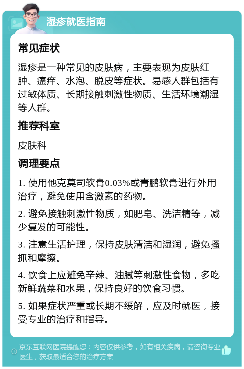 湿疹就医指南 常见症状 湿疹是一种常见的皮肤病，主要表现为皮肤红肿、瘙痒、水泡、脱皮等症状。易感人群包括有过敏体质、长期接触刺激性物质、生活环境潮湿等人群。 推荐科室 皮肤科 调理要点 1. 使用他克莫司软膏0.03%或青鹏软膏进行外用治疗，避免使用含激素的药物。 2. 避免接触刺激性物质，如肥皂、洗洁精等，减少复发的可能性。 3. 注意生活护理，保持皮肤清洁和湿润，避免搔抓和摩擦。 4. 饮食上应避免辛辣、油腻等刺激性食物，多吃新鲜蔬菜和水果，保持良好的饮食习惯。 5. 如果症状严重或长期不缓解，应及时就医，接受专业的治疗和指导。