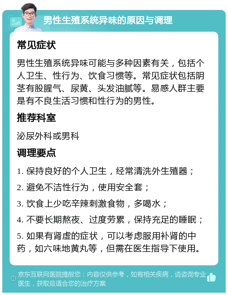 男性生殖系统异味的原因与调理 常见症状 男性生殖系统异味可能与多种因素有关，包括个人卫生、性行为、饮食习惯等。常见症状包括阴茎有股腥气、尿黄、头发油腻等。易感人群主要是有不良生活习惯和性行为的男性。 推荐科室 泌尿外科或男科 调理要点 1. 保持良好的个人卫生，经常清洗外生殖器； 2. 避免不洁性行为，使用安全套； 3. 饮食上少吃辛辣刺激食物，多喝水； 4. 不要长期熬夜、过度劳累，保持充足的睡眠； 5. 如果有肾虚的症状，可以考虑服用补肾的中药，如六味地黄丸等，但需在医生指导下使用。