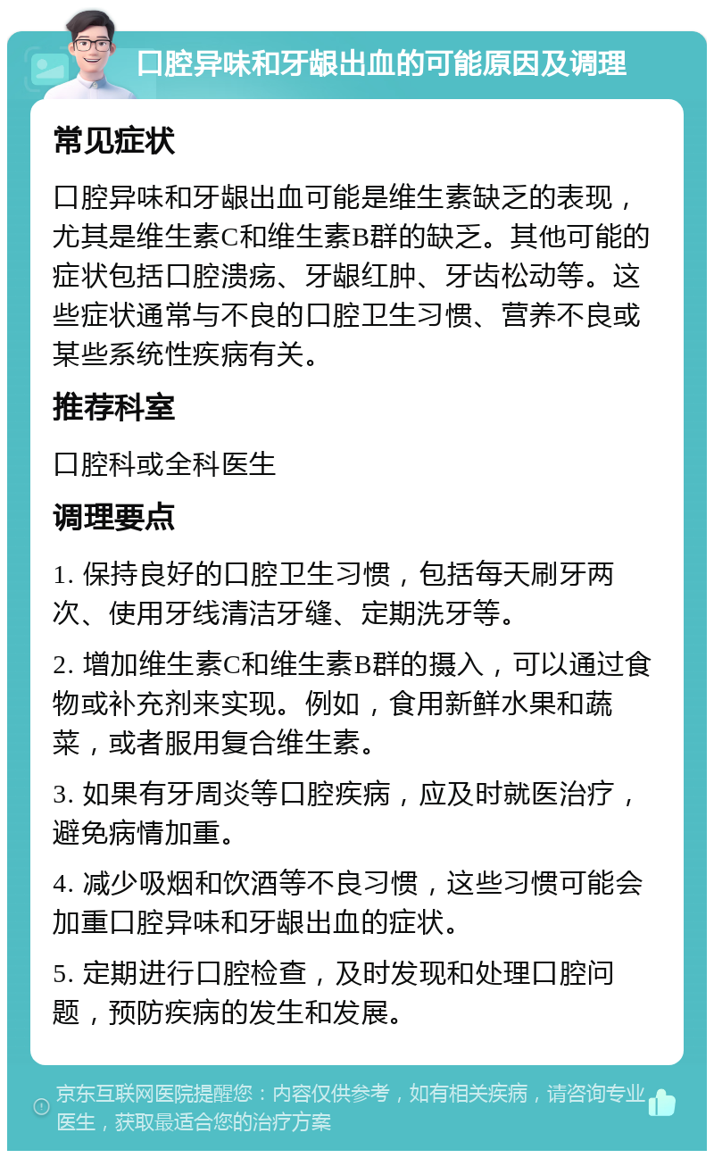 口腔异味和牙龈出血的可能原因及调理 常见症状 口腔异味和牙龈出血可能是维生素缺乏的表现，尤其是维生素C和维生素B群的缺乏。其他可能的症状包括口腔溃疡、牙龈红肿、牙齿松动等。这些症状通常与不良的口腔卫生习惯、营养不良或某些系统性疾病有关。 推荐科室 口腔科或全科医生 调理要点 1. 保持良好的口腔卫生习惯，包括每天刷牙两次、使用牙线清洁牙缝、定期洗牙等。 2. 增加维生素C和维生素B群的摄入，可以通过食物或补充剂来实现。例如，食用新鲜水果和蔬菜，或者服用复合维生素。 3. 如果有牙周炎等口腔疾病，应及时就医治疗，避免病情加重。 4. 减少吸烟和饮酒等不良习惯，这些习惯可能会加重口腔异味和牙龈出血的症状。 5. 定期进行口腔检查，及时发现和处理口腔问题，预防疾病的发生和发展。