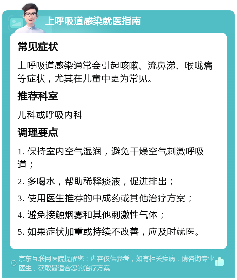 上呼吸道感染就医指南 常见症状 上呼吸道感染通常会引起咳嗽、流鼻涕、喉咙痛等症状，尤其在儿童中更为常见。 推荐科室 儿科或呼吸内科 调理要点 1. 保持室内空气湿润，避免干燥空气刺激呼吸道； 2. 多喝水，帮助稀释痰液，促进排出； 3. 使用医生推荐的中成药或其他治疗方案； 4. 避免接触烟雾和其他刺激性气体； 5. 如果症状加重或持续不改善，应及时就医。