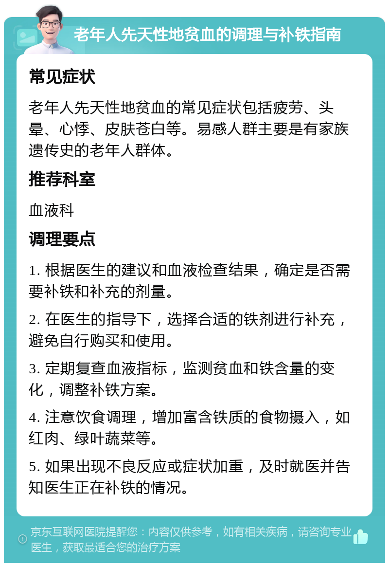 老年人先天性地贫血的调理与补铁指南 常见症状 老年人先天性地贫血的常见症状包括疲劳、头晕、心悸、皮肤苍白等。易感人群主要是有家族遗传史的老年人群体。 推荐科室 血液科 调理要点 1. 根据医生的建议和血液检查结果，确定是否需要补铁和补充的剂量。 2. 在医生的指导下，选择合适的铁剂进行补充，避免自行购买和使用。 3. 定期复查血液指标，监测贫血和铁含量的变化，调整补铁方案。 4. 注意饮食调理，增加富含铁质的食物摄入，如红肉、绿叶蔬菜等。 5. 如果出现不良反应或症状加重，及时就医并告知医生正在补铁的情况。