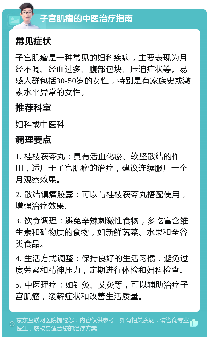 子宫肌瘤的中医治疗指南 常见症状 子宫肌瘤是一种常见的妇科疾病，主要表现为月经不调、经血过多、腹部包块、压迫症状等。易感人群包括30-50岁的女性，特别是有家族史或激素水平异常的女性。 推荐科室 妇科或中医科 调理要点 1. 桂枝茯苓丸：具有活血化瘀、软坚散结的作用，适用于子宫肌瘤的治疗，建议连续服用一个月观察效果。 2. 散结镇痛胶囊：可以与桂枝茯苓丸搭配使用，增强治疗效果。 3. 饮食调理：避免辛辣刺激性食物，多吃富含维生素和矿物质的食物，如新鲜蔬菜、水果和全谷类食品。 4. 生活方式调整：保持良好的生活习惯，避免过度劳累和精神压力，定期进行体检和妇科检查。 5. 中医理疗：如针灸、艾灸等，可以辅助治疗子宫肌瘤，缓解症状和改善生活质量。