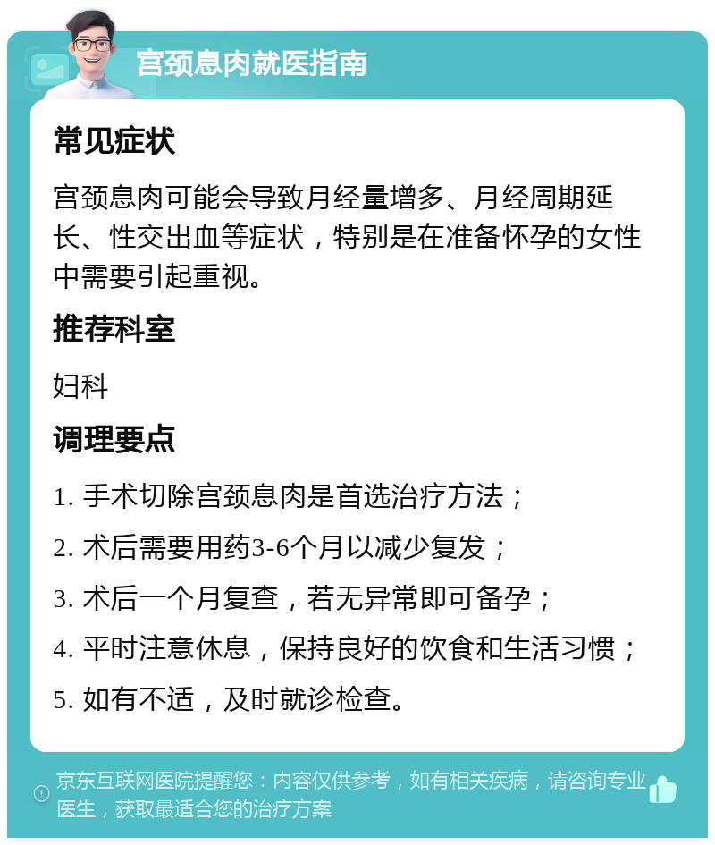 宫颈息肉就医指南 常见症状 宫颈息肉可能会导致月经量增多、月经周期延长、性交出血等症状，特别是在准备怀孕的女性中需要引起重视。 推荐科室 妇科 调理要点 1. 手术切除宫颈息肉是首选治疗方法； 2. 术后需要用药3-6个月以减少复发； 3. 术后一个月复查，若无异常即可备孕； 4. 平时注意休息，保持良好的饮食和生活习惯； 5. 如有不适，及时就诊检查。