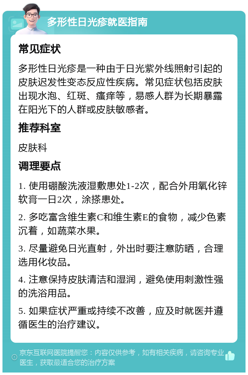 多形性日光疹就医指南 常见症状 多形性日光疹是一种由于日光紫外线照射引起的皮肤迟发性变态反应性疾病。常见症状包括皮肤出现水泡、红斑、瘙痒等，易感人群为长期暴露在阳光下的人群或皮肤敏感者。 推荐科室 皮肤科 调理要点 1. 使用硼酸洗液湿敷患处1-2次，配合外用氧化锌软膏一日2次，涂搽患处。 2. 多吃富含维生素C和维生素E的食物，减少色素沉着，如蔬菜水果。 3. 尽量避免日光直射，外出时要注意防晒，合理选用化妆品。 4. 注意保持皮肤清洁和湿润，避免使用刺激性强的洗浴用品。 5. 如果症状严重或持续不改善，应及时就医并遵循医生的治疗建议。