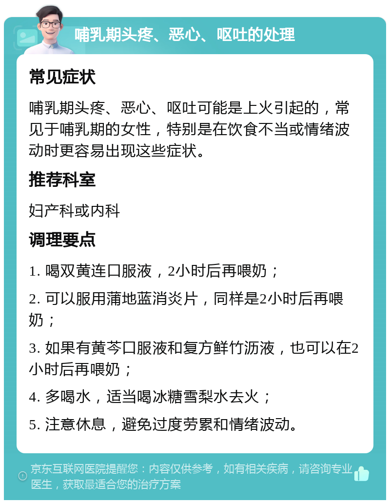 哺乳期头疼、恶心、呕吐的处理 常见症状 哺乳期头疼、恶心、呕吐可能是上火引起的，常见于哺乳期的女性，特别是在饮食不当或情绪波动时更容易出现这些症状。 推荐科室 妇产科或内科 调理要点 1. 喝双黄连口服液，2小时后再喂奶； 2. 可以服用蒲地蓝消炎片，同样是2小时后再喂奶； 3. 如果有黄芩口服液和复方鲜竹沥液，也可以在2小时后再喂奶； 4. 多喝水，适当喝冰糖雪梨水去火； 5. 注意休息，避免过度劳累和情绪波动。