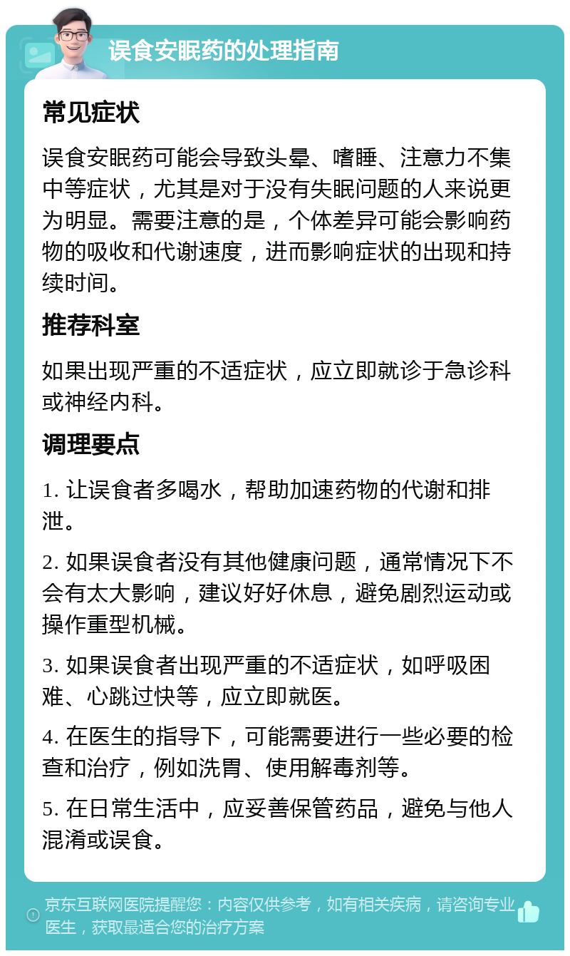 误食安眠药的处理指南 常见症状 误食安眠药可能会导致头晕、嗜睡、注意力不集中等症状，尤其是对于没有失眠问题的人来说更为明显。需要注意的是，个体差异可能会影响药物的吸收和代谢速度，进而影响症状的出现和持续时间。 推荐科室 如果出现严重的不适症状，应立即就诊于急诊科或神经内科。 调理要点 1. 让误食者多喝水，帮助加速药物的代谢和排泄。 2. 如果误食者没有其他健康问题，通常情况下不会有太大影响，建议好好休息，避免剧烈运动或操作重型机械。 3. 如果误食者出现严重的不适症状，如呼吸困难、心跳过快等，应立即就医。 4. 在医生的指导下，可能需要进行一些必要的检查和治疗，例如洗胃、使用解毒剂等。 5. 在日常生活中，应妥善保管药品，避免与他人混淆或误食。